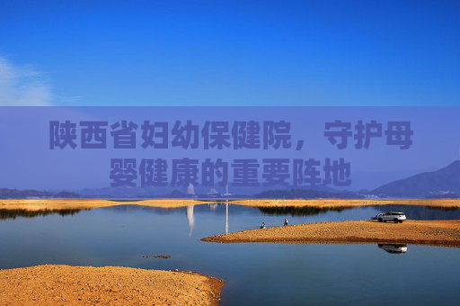 陕西省妇幼保健院，守护母婴健康的重要阵地