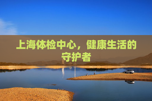 上海体检中心，健康生活的守护者