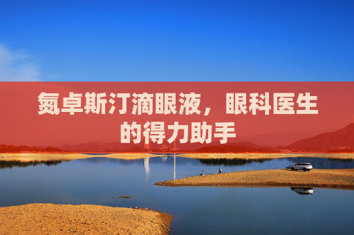 氮卓斯汀滴眼液，眼科医生的得力助手