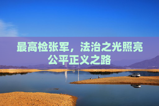 最高检张军，法治之光照亮公平正义之路