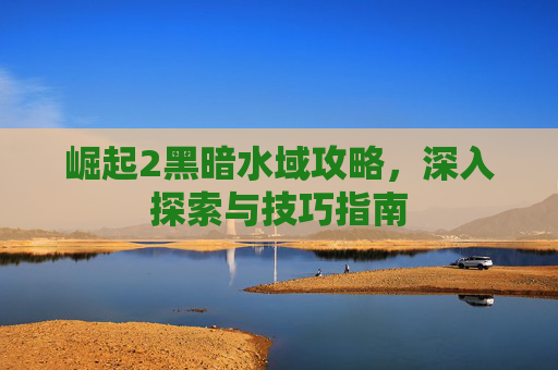 崛起2黑暗水域攻略，深入探索与技巧指南
