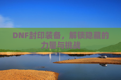 DNF封印装备，解锁隐藏的力量与挑战