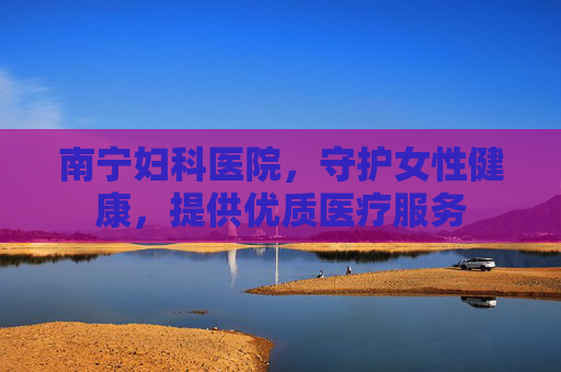 南宁妇科医院，守护女性健康，提供优质医疗服务