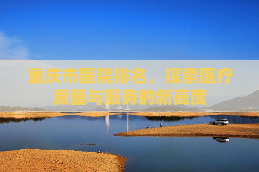 重庆市医院排名，探索医疗质量与服务的新高度