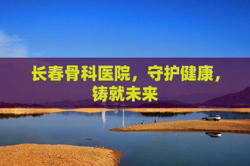 长春骨科医院，守护健康，铸就未来