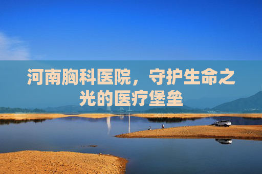 河南胸科医院，守护生命之光的医疗堡垒