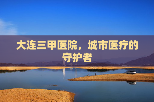 大连三甲医院，城市医疗的守护者