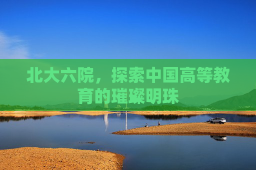 北大六院，探索中国高等教育的璀璨明珠