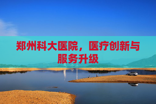 郑州科大医院，医疗创新与服务升级
