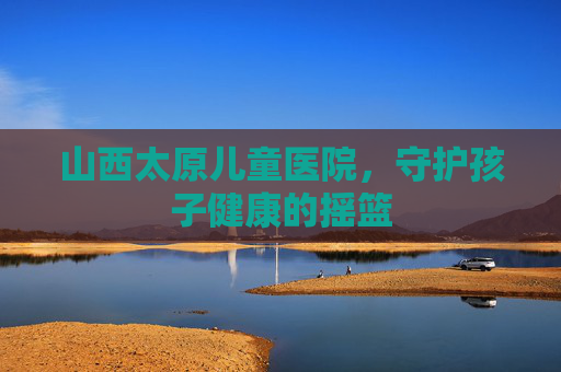 山西太原儿童医院，守护孩子健康的摇篮