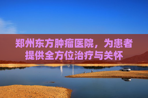 郑州东方肿瘤医院，为患者提供全方位治疗与关怀