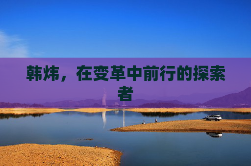 韩炜，在变革中前行的探索者