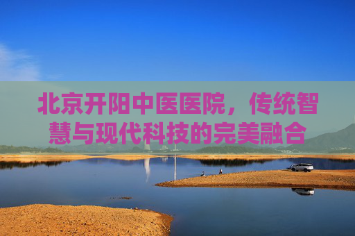 北京开阳中医医院，传统智慧与现代科技的完美融合