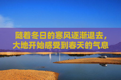 随着冬日的寒风逐渐退去，大地开始感受到春天的气息。立春之后，一切都在悄然发生着变化。在这个季节里，自然界和人类的生活都迎来了新的生机与活力