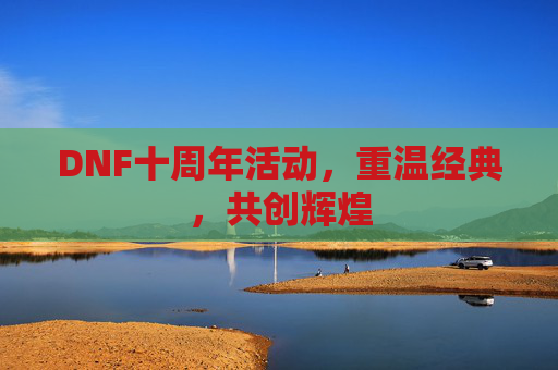 DNF十周年活动，重温经典，共创辉煌