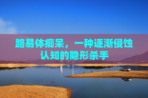 路易体痴呆，一种逐渐侵蚀认知的隐形杀手