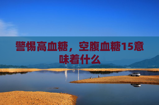 警惕高血糖，空腹血糖15意味着什么