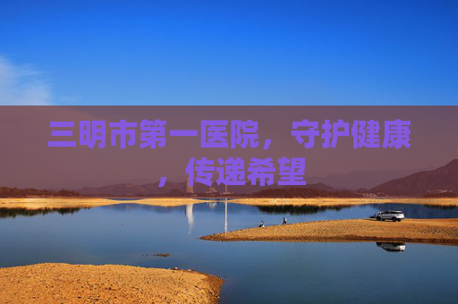 三明市第一医院，守护健康，传递希望