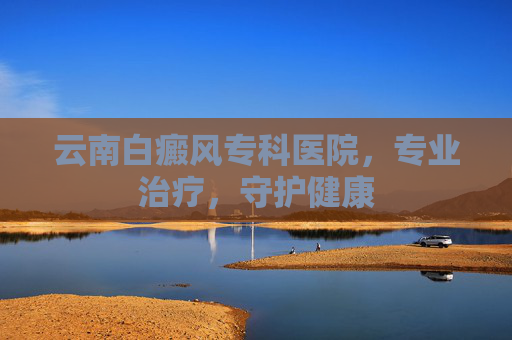 云南白癜风专科医院，专业治疗，守护健康