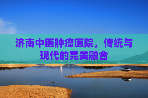 济南中医肿瘤医院，传统与现代的完美融合