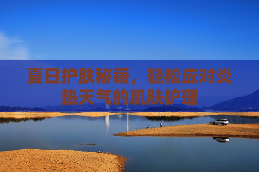 夏日护肤秘籍，轻松应对炎热天气的肌肤护理