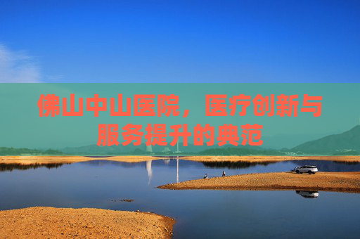 佛山中山医院,医疗创新与服务提升的典范 佛山中山医院,医疗创新与服务提升的典范