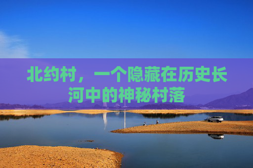 北约村,一个隐藏在历史长河中的神秘村落 北约村,一个隐藏在历史长河中的神秘村落