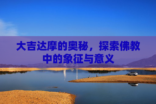 大吉达摩的奥秘,探索佛教中的象征与意义 大吉达摩的奥秘,探索佛教中的象征与意义