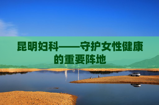 昆明妇科——守护女性健康的重要阵地