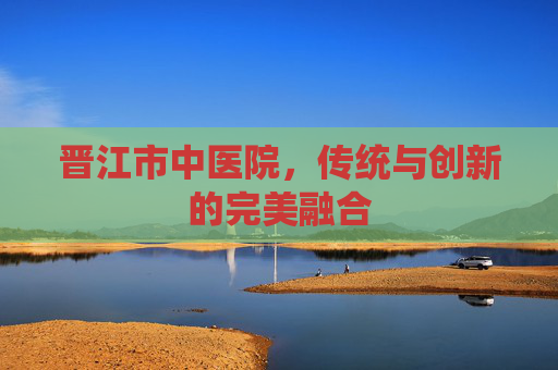 晋江市中医院，传统与创新的完美融合