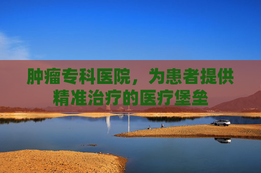 肿瘤专科医院，为患者提供精准治疗的医疗堡垒