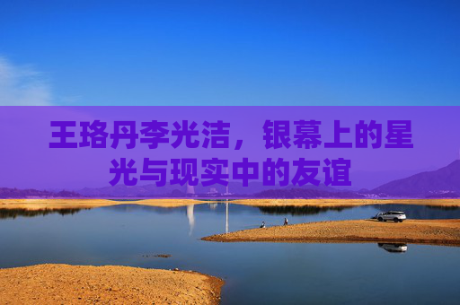 王珞丹李光洁，银幕上的星光与现实中的友谊