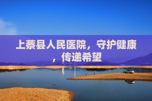 上蔡县人民医院，守护健康，传递希望