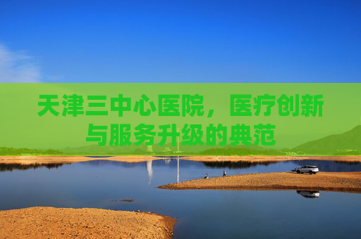 天津三中心医院，医疗创新与服务升级的典范