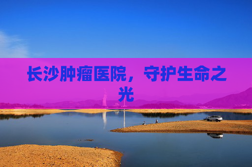 长沙肿瘤医院，守护生命之光
