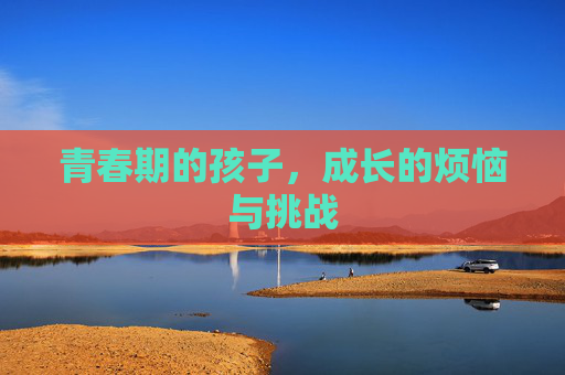 青春期的孩子，成长的烦恼与挑战