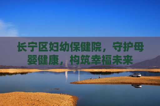 长宁区妇幼保健院，守护母婴健康，构筑幸福未来