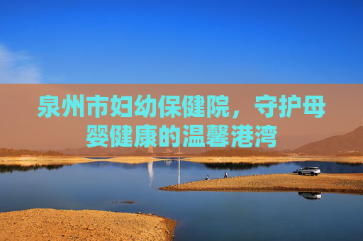泉州市妇幼保健院，守护母婴健康的温馨港湾
