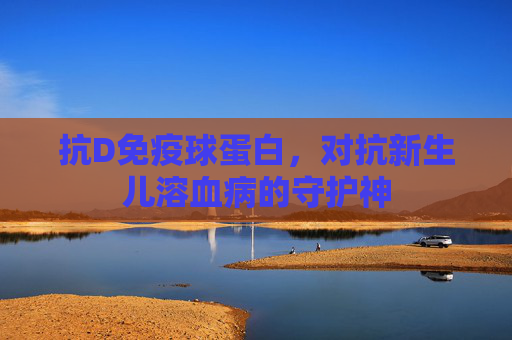 抗D免疫球蛋白，对抗新生儿溶血病的守护神