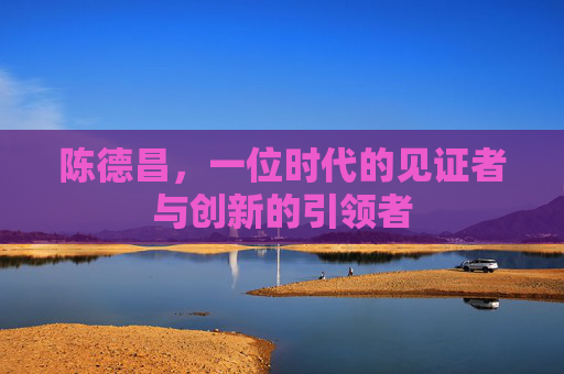 陈德昌，一位时代的见证者与创新的引领者