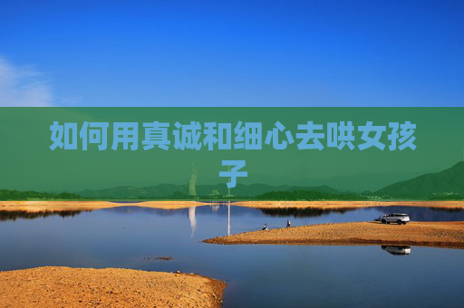 如何用真诚和细心去哄女孩子