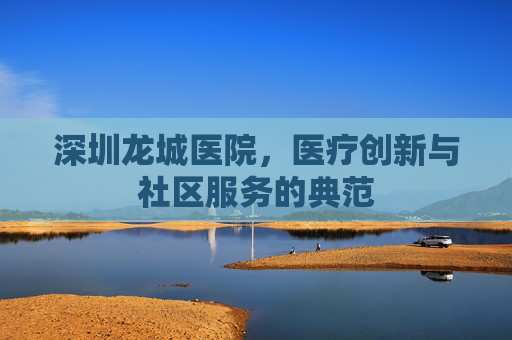 深圳龙城医院，医疗创新与社区服务的典范