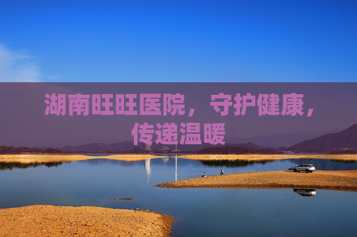 湖南旺旺医院，守护健康，传递温暖