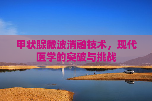 甲状腺微波消融技术,现代医学的突破与挑战 甲状腺微波消融技术,现代医学的突破与挑战
