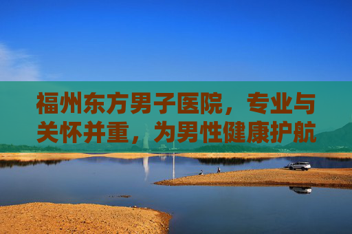 福州东方男子医院，专业与关怀并重，为男性健康护航