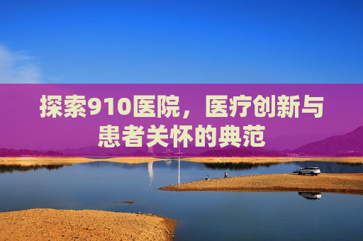 探索910医院，医疗创新与患者关怀的典范