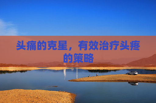 头痛的克星,有效治疗头疼的策略 头痛的克星,有效治疗头疼的策略