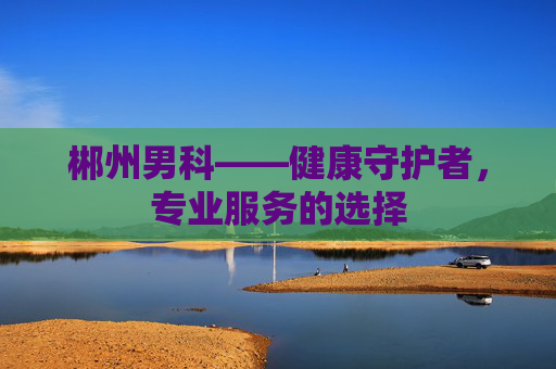 郴州男科——健康守护者，专业服务的选择