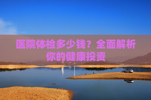 医院体检多少钱？全面解析你的健康投资