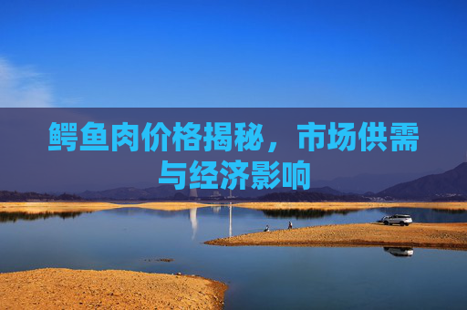 鳄鱼肉价格揭秘，市场供需与经济影响